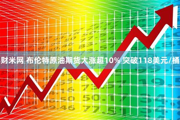 财米网 布伦特原油期货大涨超10% 突破118美元/桶