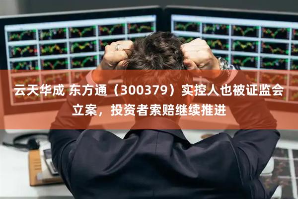 云天华成 东方通（300379）实控人也被证监会立案，投资者索赔继续推进